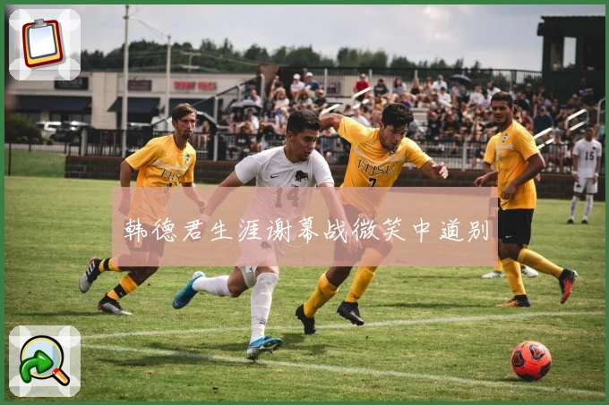 韩德君生涯谢幕战微笑中道别