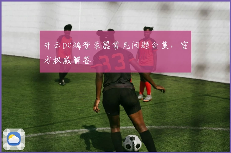 开云pc端登录器常见问题合集，官方权威解答