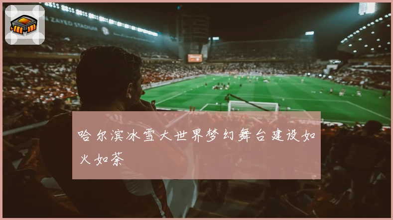 哈尔滨冰雪大世界梦幻舞台建设如火如荼