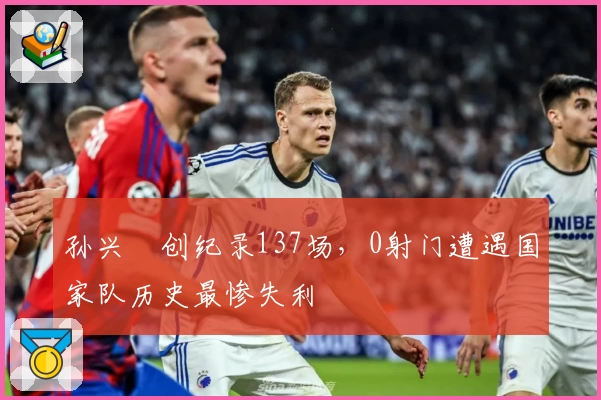 孙兴慜创纪录137场,0射门遭遇国家队历史最惨失利