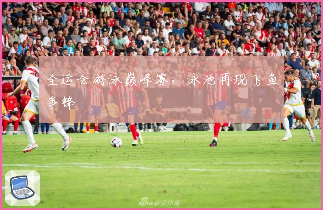全运会游泳巅峰赛，泳池再现飞鱼争锋