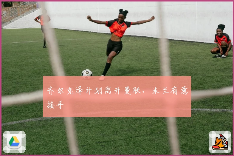 齐尔克泽计划离开曼联,米兰有意接手