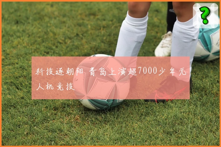 科技逐朝阳 青岛上演超7000少年无人机竞技