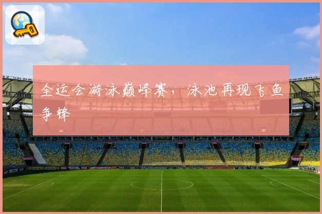全运会游泳巅峰赛，泳池再现飞鱼争锋