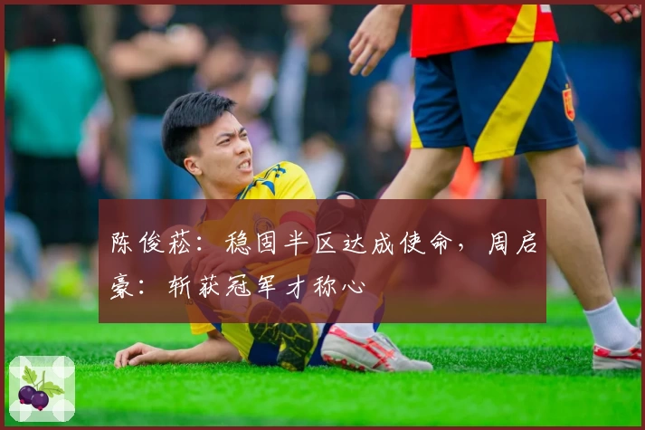 陈俊菘：稳固半区达成使命，周启豪：斩获冠军才称心