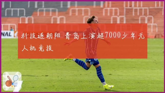 科技逐朝阳 青岛上演超7000少年无人机竞技