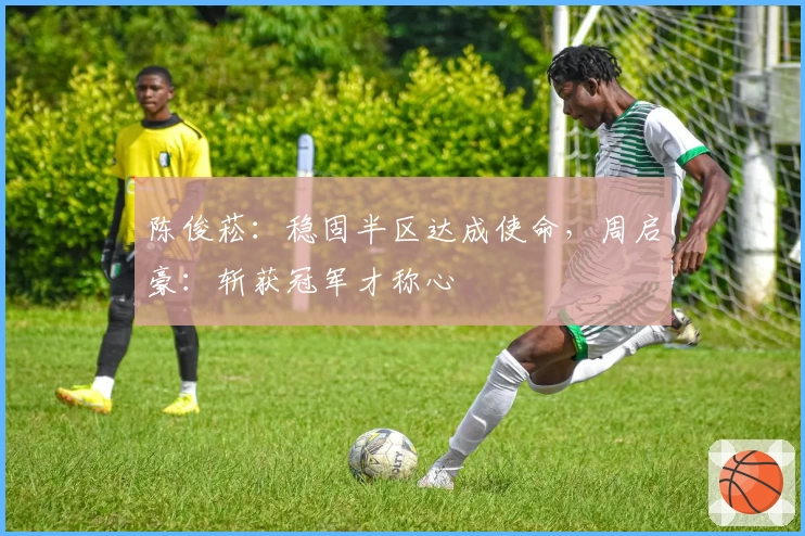 陈俊菘：稳固半区达成使命，周启豪：斩获冠军才称心