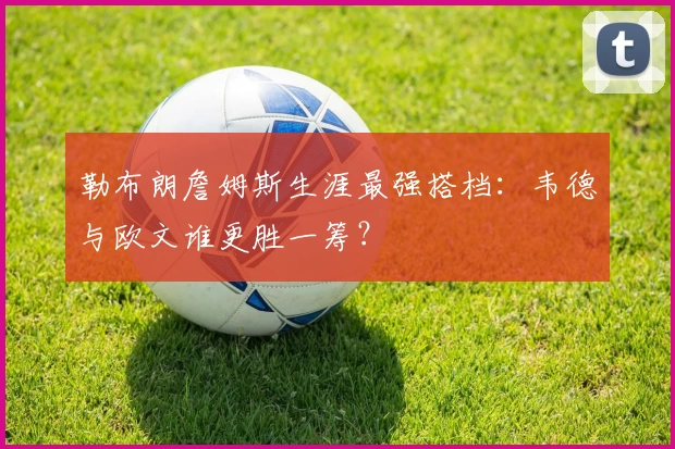 勒布朗詹姆斯生涯最强搭档：韦德与欧文谁更胜一筹？