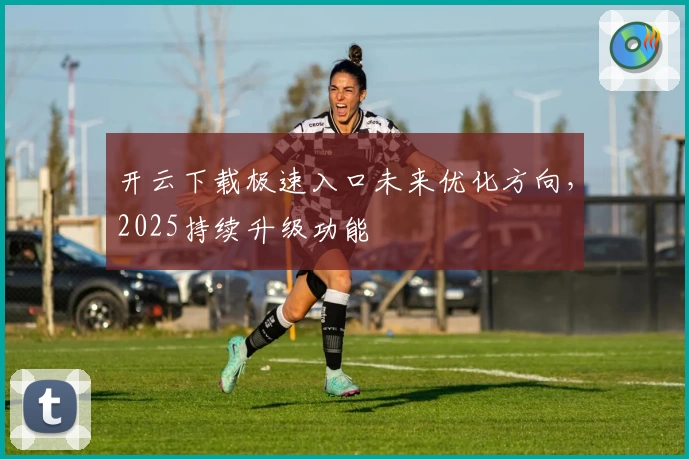 开云下载极速入口未来优化方向，2025持续升级功能