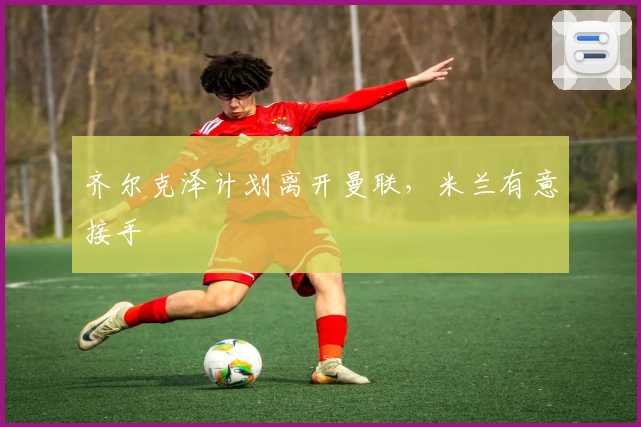 齐尔克泽计划离开曼联,米兰有意接手