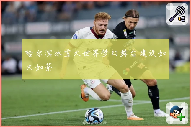 哈尔滨冰雪大世界梦幻舞台建设如火如荼