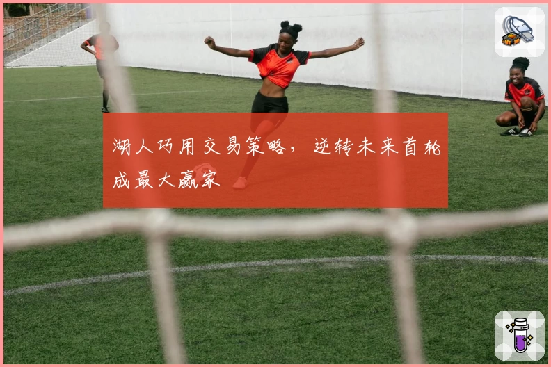 湖人巧用交易策略，逆转未来首轮成最大赢家