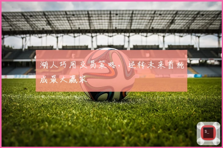 湖人巧用交易策略，逆转未来首轮成最大赢家